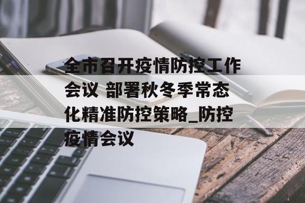 全市召开疫情防控工作会议 部署秋冬季常态化精准防控策略_防控疫情会议 全市召开疫情防控工作会议 部署秋冬季常态化精准防控策略_防控疫情会议